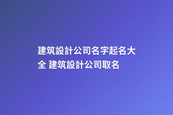 建筑設計公司名字起名大全 建筑設計公司取名-第1張-公司起名-玄機派